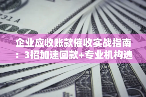 武汉企业应收账款催收实战指南：3招加速回款+专业机构选择避坑