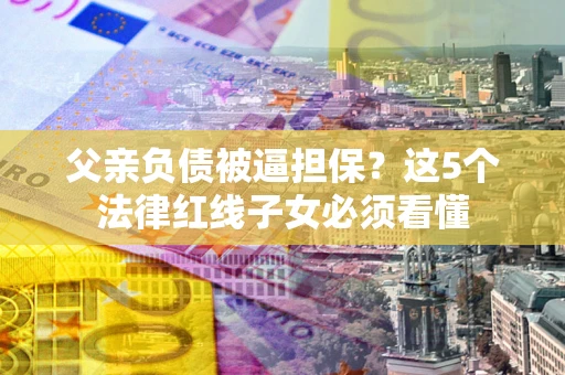 武汉父亲负债被逼担保？这5个法律红线子女必须看懂
